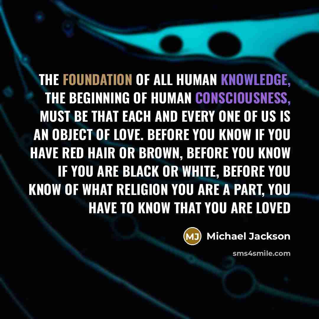 “The foundation of all human knowledge, the beginning of human consciousness, must be that each and every one of us is an object of love. Before you know if you have red hair or brown, before you know if you are black or white, before you know of what religion you are a part, you have to know that…” quote by Michael Jackson