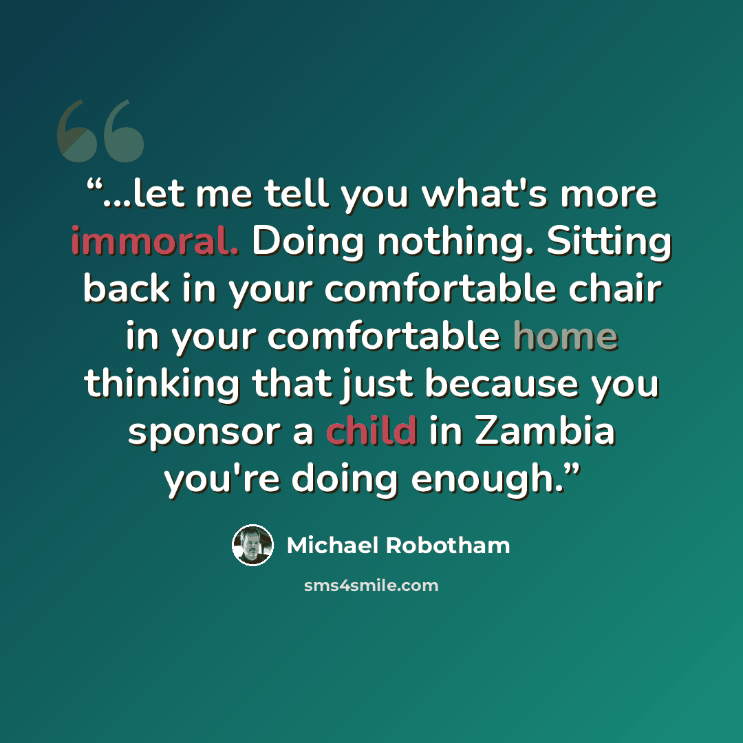“...let me tell you what's more immoral. Doing nothing. Sitting back in your comfortable chair in your comfortable home thinking that just because you sponsor a child in Zambia you're doing enough.” quote by Michael Robotham