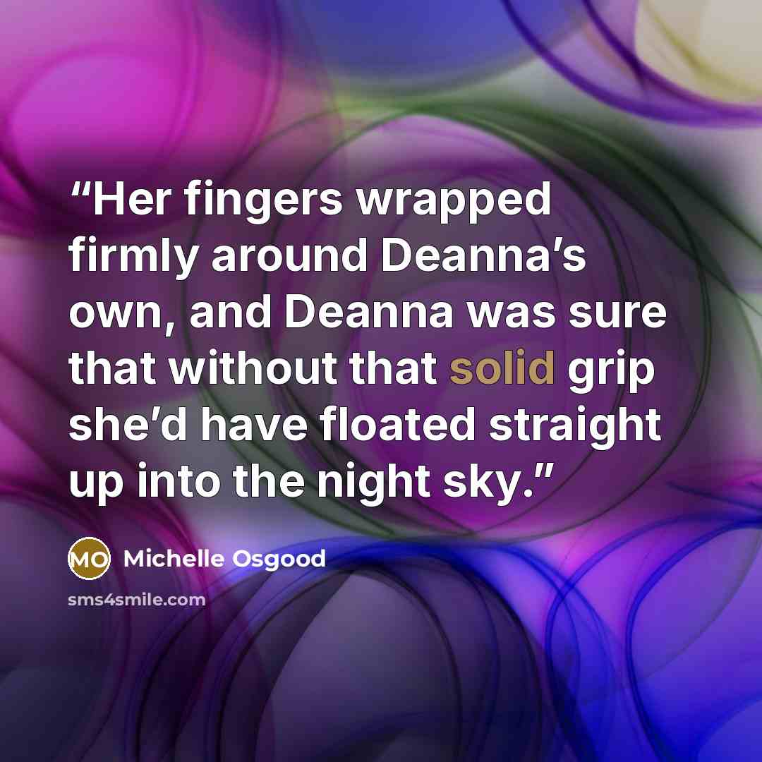 “Her fingers wrapped firmly around Deanna’s own, and Deanna was sure that without that solid grip she’d have floated straight up into the night sky.” quote by Michelle Osgood