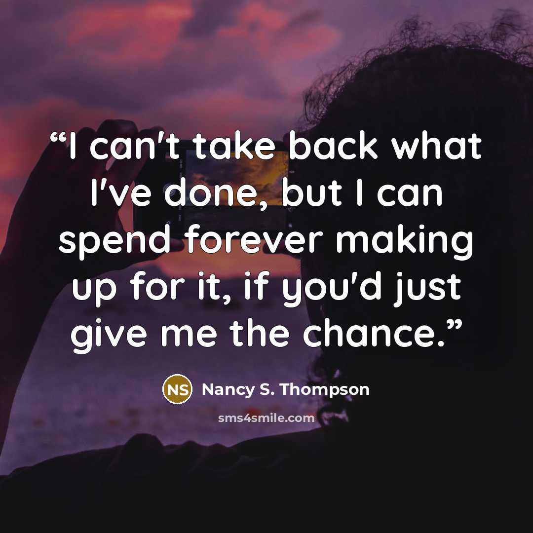 “I can't take back what I've done, but I can spend forever making up for it, if you'd just give me the chance.” quote by Nancy S. Thompson