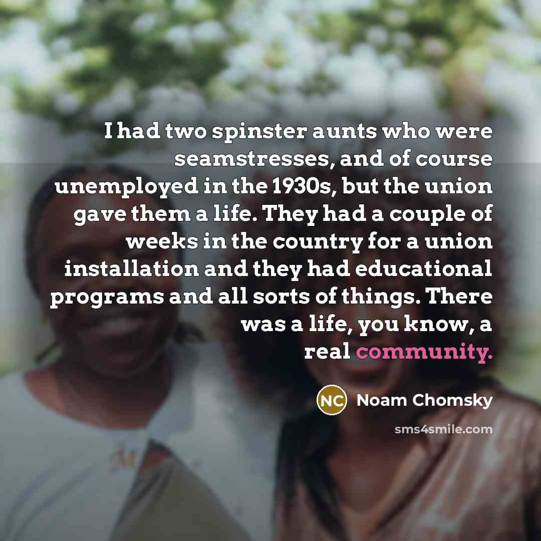 “I had two spinster aunts who were seamstresses, and of course unemployed in the 1930s, but the union gave them a life. They had a couple of weeks in the country for a union installation and they had educational programs and all sorts of things. There was a life, you know, a real community.” quote by Noam Chomsky