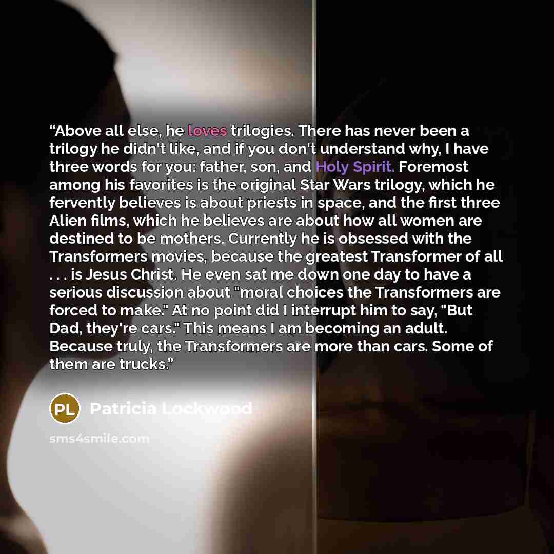 “Above all else, he loves trilogies. There has never been a trilogy he didn't like, and if you don't understand why, I have three words for you: father, son, and Holy Spirit. Foremost among his favorites is the original Star Wars trilogy, which he fervently believes is about priests in space, and…” quote by Patricia Lockwood
