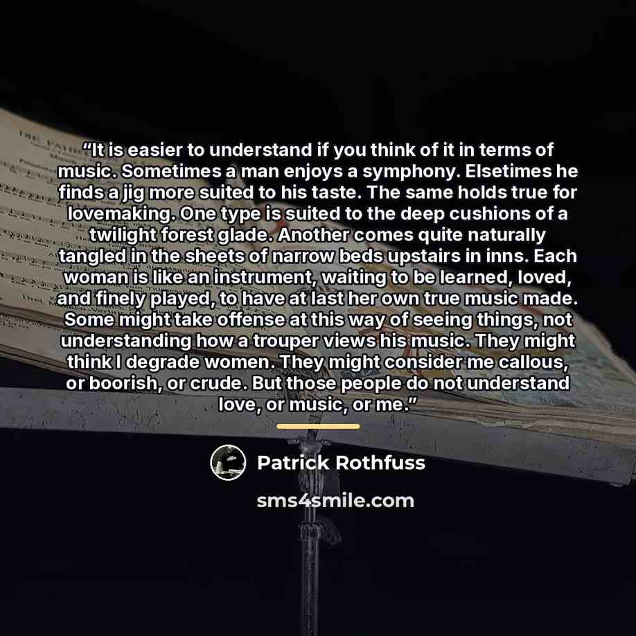 “It is easier to understand if you think of it in terms of music. Sometimes a man enjoys a symphony. Elsetimes he finds a jig more suited to his taste. The same holds true for lovemaking. One type is suited to the deep cushions of a twilight forest glade. Another comes quite naturally tangled in…” quote by Patrick Rothfuss