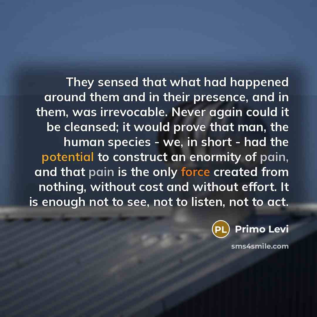 “They sensed that what had happened around them and in their presence, and in them, was irrevocable. Never again could it be cleansed; it would prove that man, the human species - we, in short - had the potential to construct an enormity of pain, and that pain is the only force created from…” quote by Primo Levi
