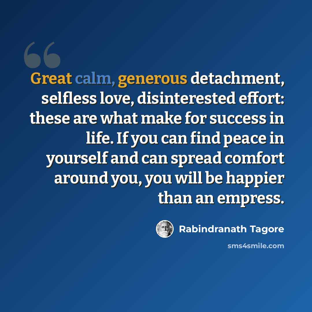 “Great calm, generous detachment, selfless love, disinterested effort: these are what make for success in life. If you can find peace in yourself and can spread comfort around you, you will be happier than an empress.” quote by Rabindranath Tagore