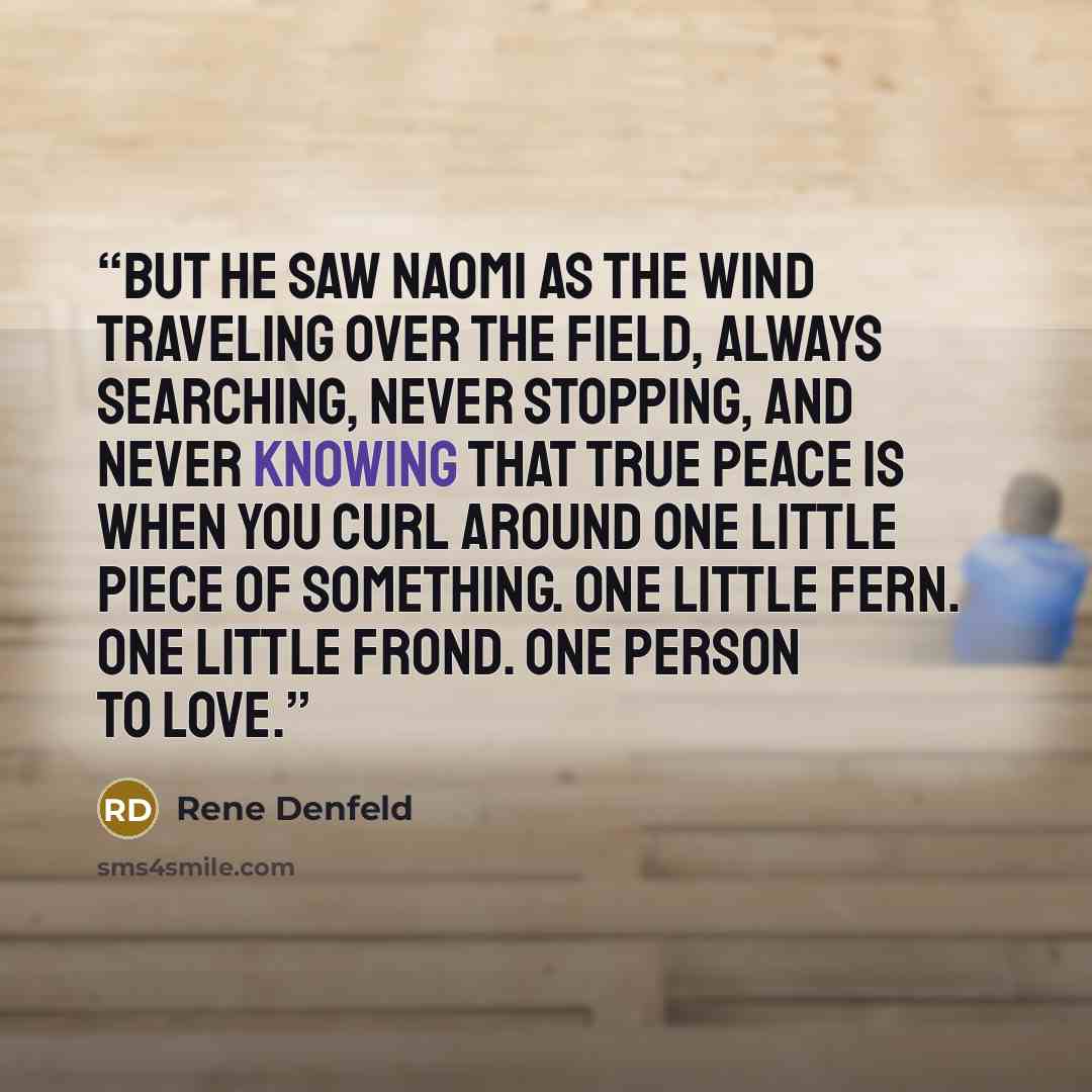 “But he saw Naomi as the wind traveling over the field, always searching, never stopping, and never knowing that true peace is when you curl around one little piece of something. One little fern. One little frond. One person to love.” quote by Rene Denfeld