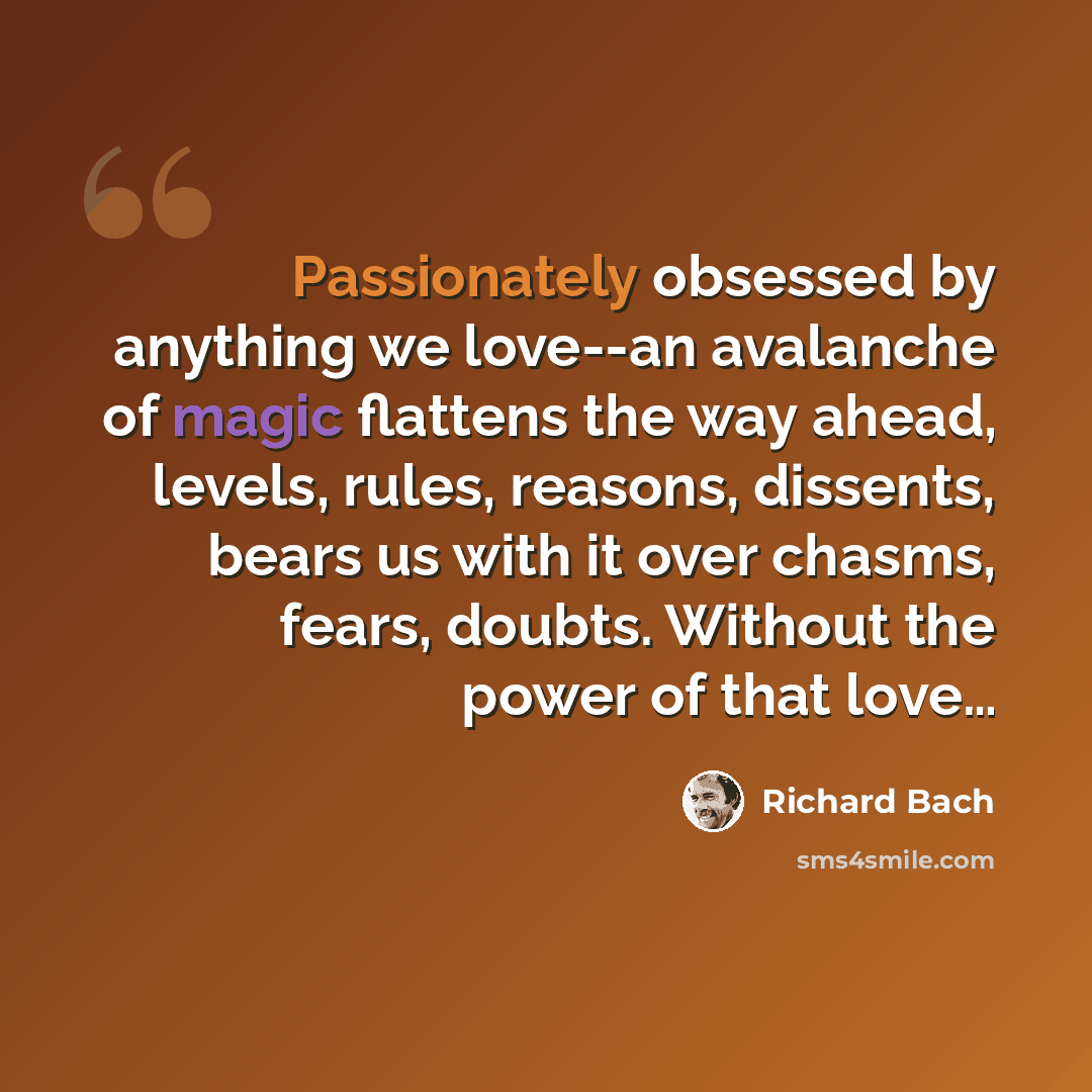 “Passionately obsessed by anything we love--an avalanche of magic flattens the way ahead, levels, rules, reasons, dissents, bears us with it over chasms, fears, doubts. Without the power of that love…” quote by Richard Bach