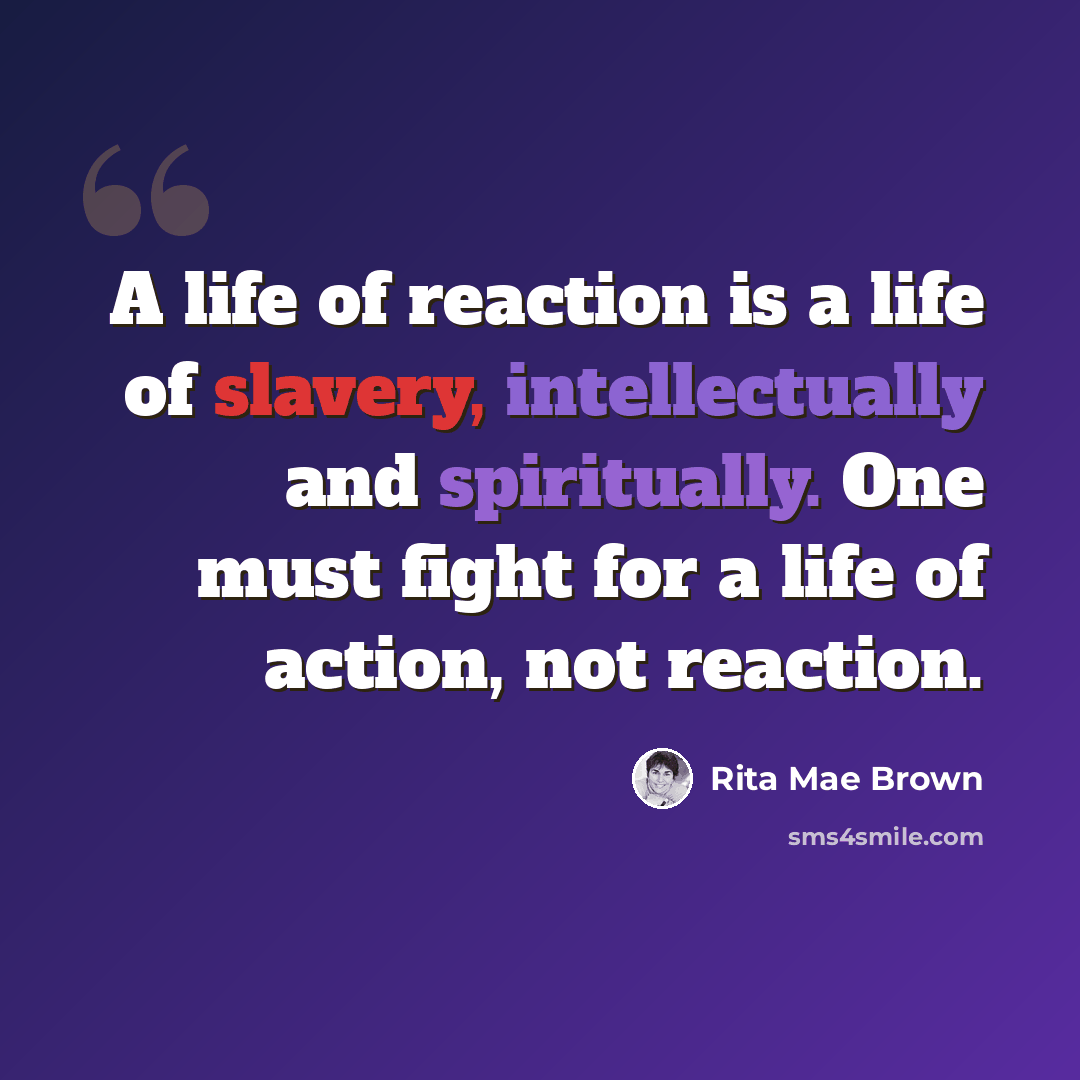 “A life of reaction is a life of slavery, intellectually and spiritually. One must fight for a life of action, not reaction.” quote by Rita Mae Brown