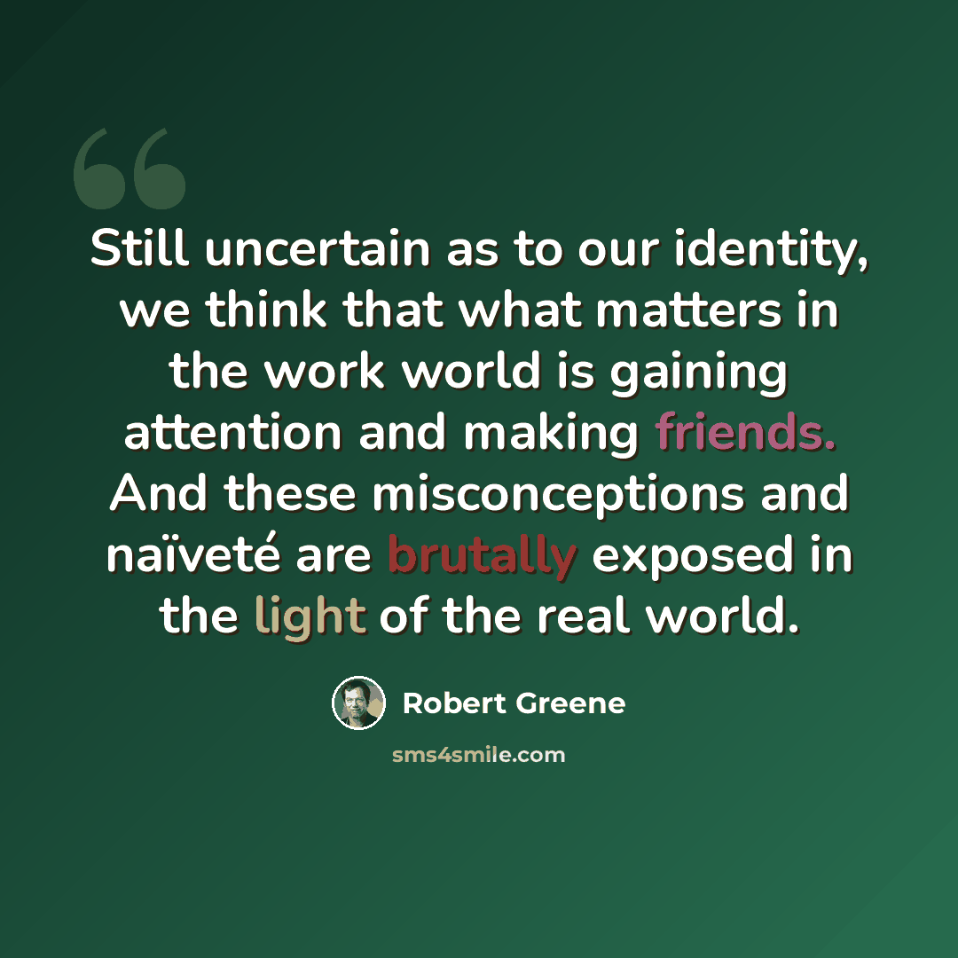 “Still uncertain as to our identity, we think that what matters in the work world is gaining attention and making friends. And these misconceptions and naïveté are brutally exposed in the light of the real world.” quote by Robert Greene