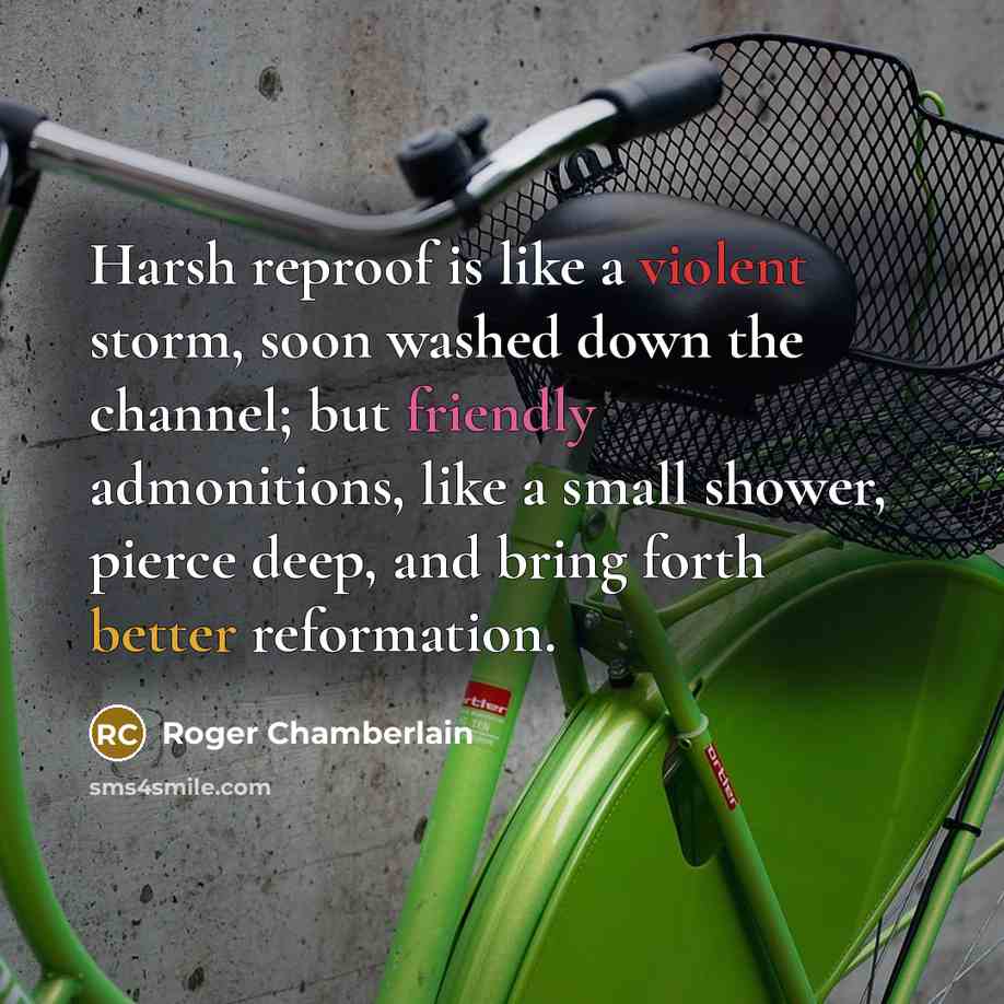 “Harsh reproof is like a violent storm, soon washed down the channel; but friendly admonitions, like a small shower, pierce deep, and bring forth better reformation.” quote by Roger Chamberlain