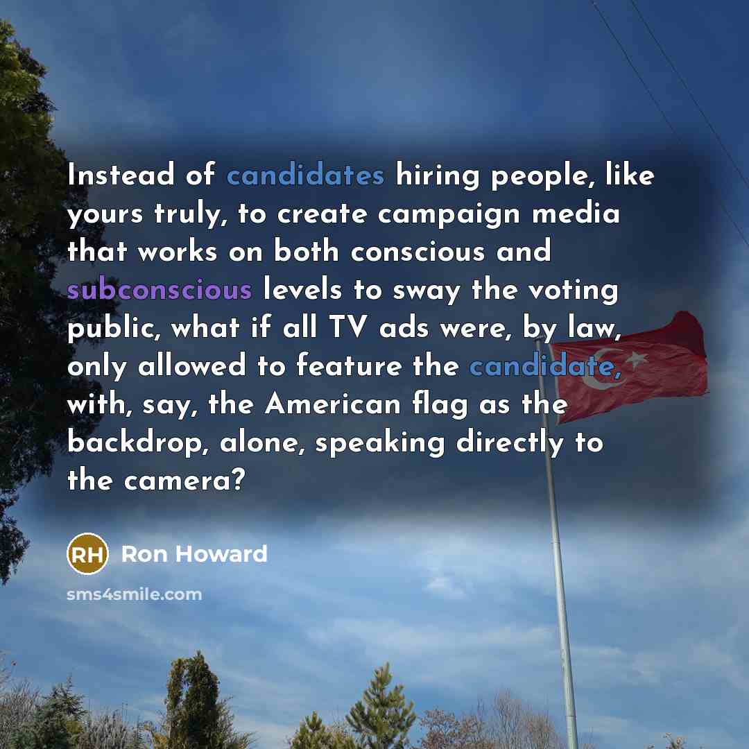 “Instead of candidates hiring people, like yours truly, to create campaign media that works on both conscious and subconscious levels to sway the voting public, what if all TV ads were, by law, only allowed to feature the candidate, with, say, the American flag as the backdrop, alone, speaking…” quote by Ron Howard