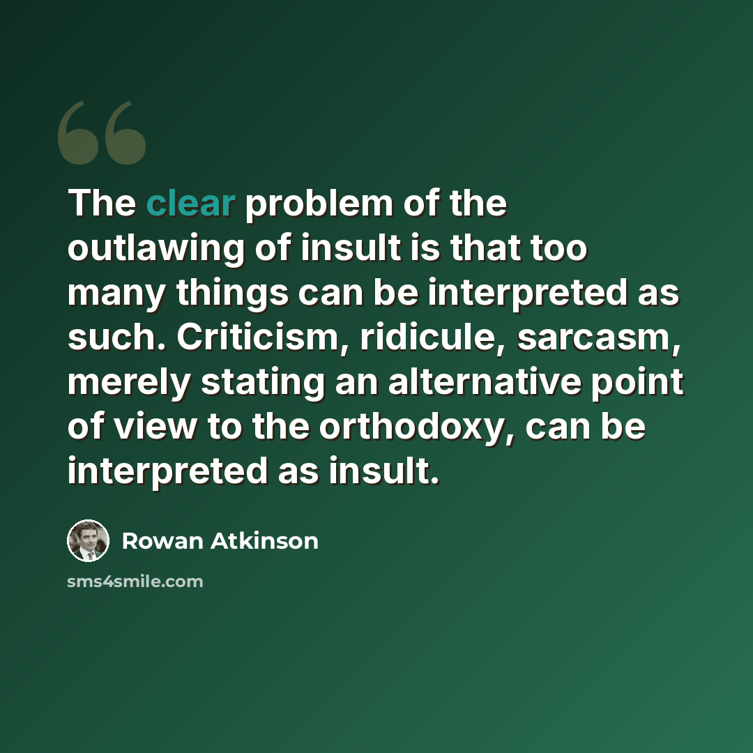 “The clear problem of the outlawing of insult is that too many things can be interpreted as such. Criticism, ridicule, sarcasm, merely stating an alternative point of view to the orthodoxy, can be interpreted as insult.” quote by Rowan Atkinson