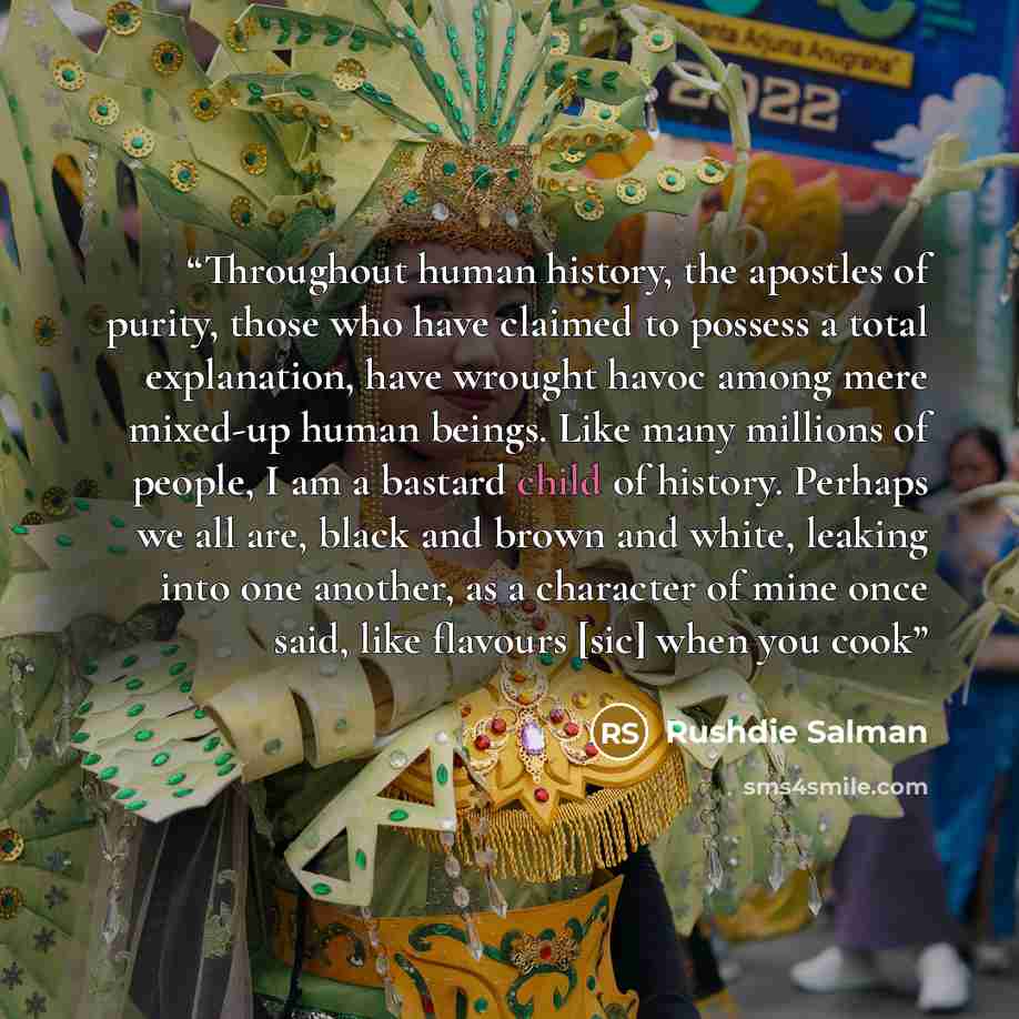 “Throughout human history, the apostles of purity, those who have claimed to possess a total explanation, have wrought havoc among mere mixed-up human beings. Like many millions of people, I am a bastard child of history. Perhaps we all are, black and brown and white, leaking into one another, as a…” quote by Rushdie Salman