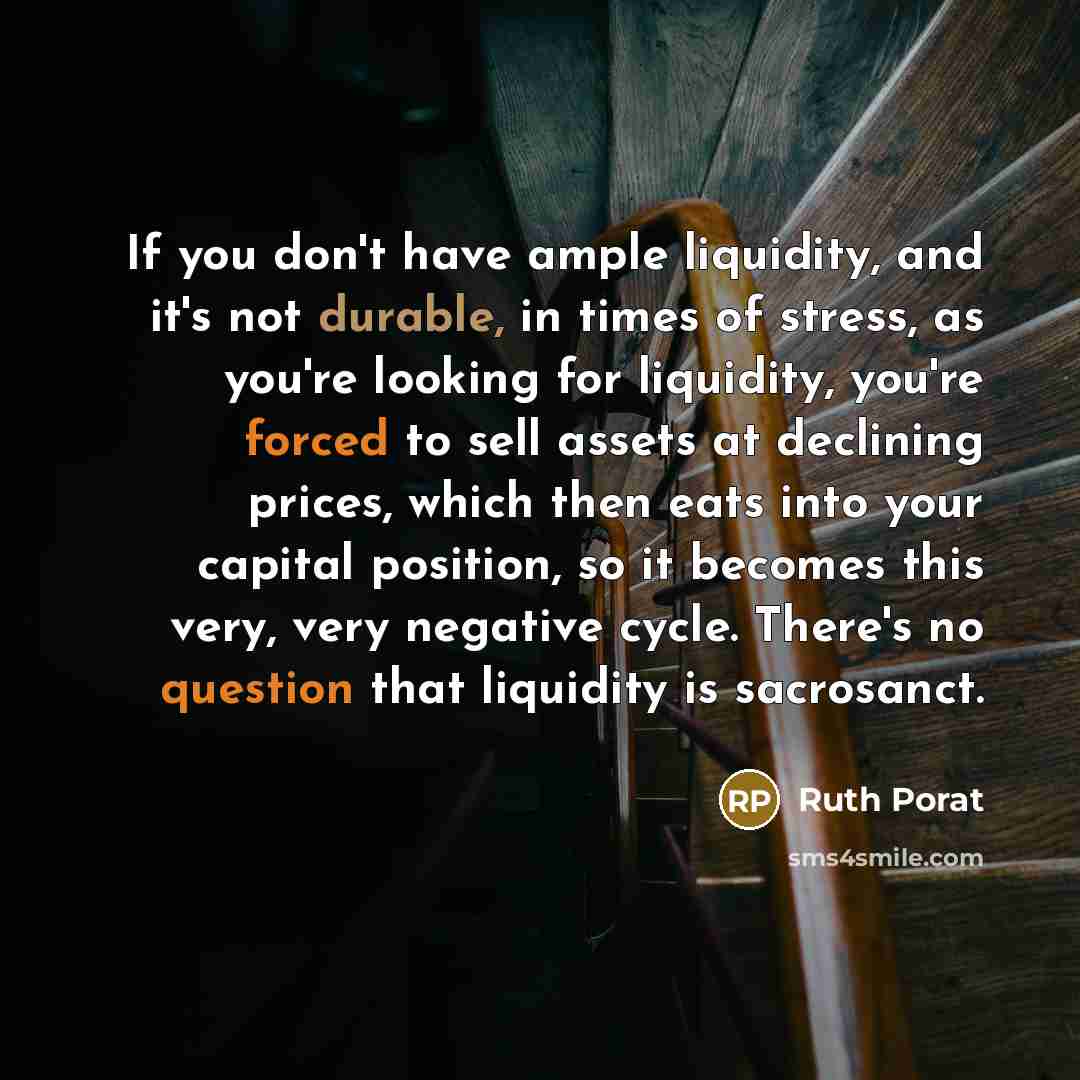 “If you don't have ample liquidity, and it's not durable, in times of stress, as you're looking for liquidity, you're forced to sell assets at declining prices, which then eats into your capital position, so it becomes this very, very negative cycle. There's no question that liquidity is sacrosanct.” quote by Ruth Porat