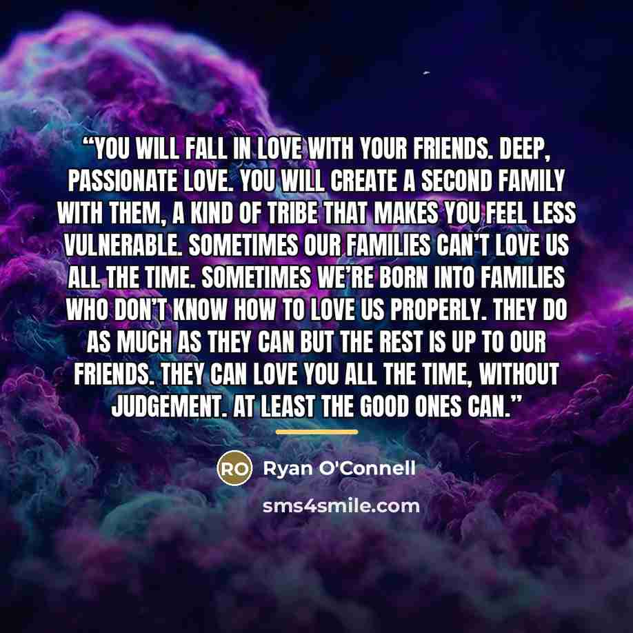 “You will fall in love with your friends. Deep, passionate love. You will create a second family with them, a kind of tribe that makes you feel less vulnerable. Sometimes our families can’t love us all the time. Sometimes we’re born into families who don’t know how to love us properly. They do as…” quote by Ryan O'connell