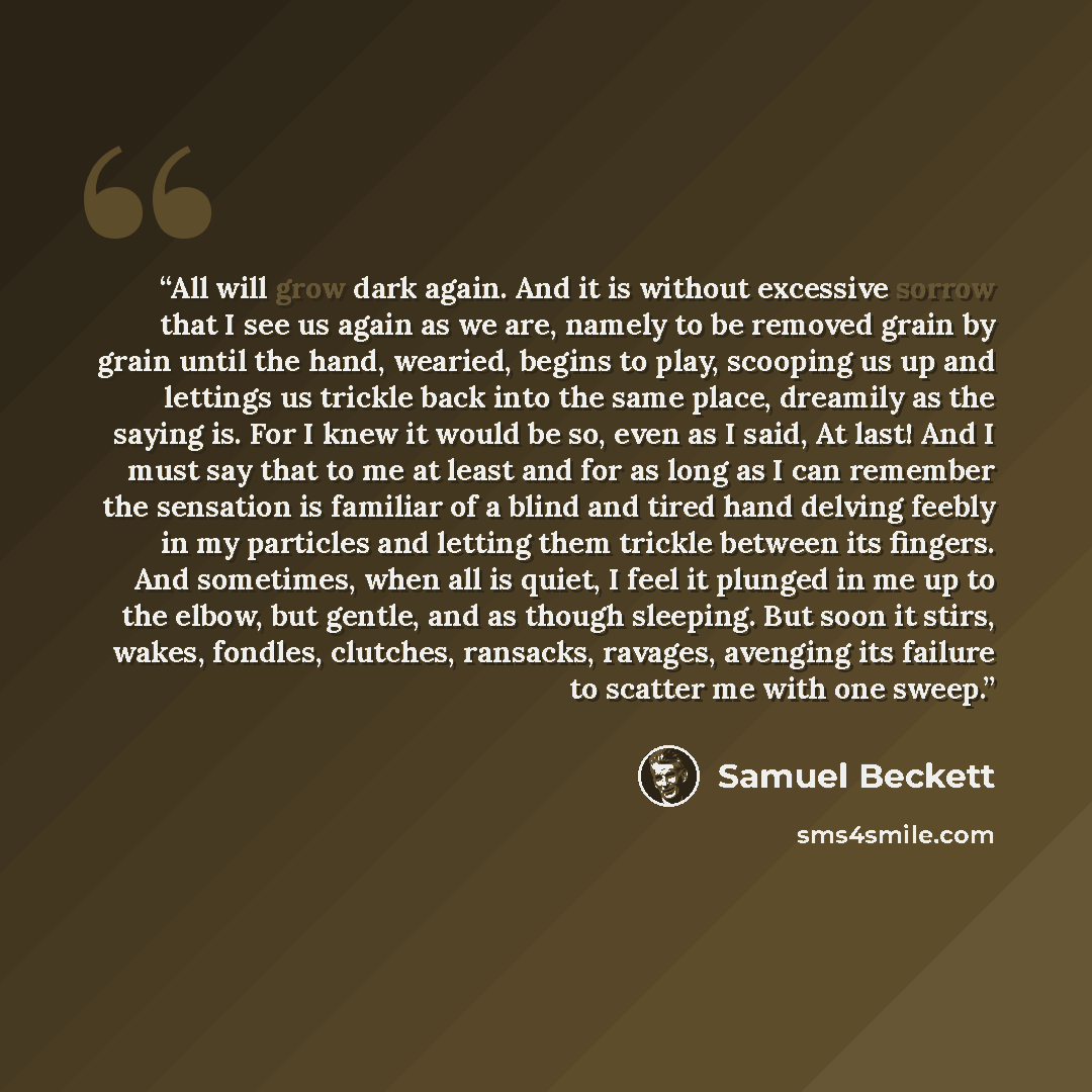 “All will grow dark again. And it is without excessive sorrow that I see us again as we are, namely to be removed grain by grain until the hand, wearied, begins to play, scooping us up and lettings us trickle back into the same place, dreamily as the saying is. For I knew it would be so, even as I…” quote by Samuel Beckett