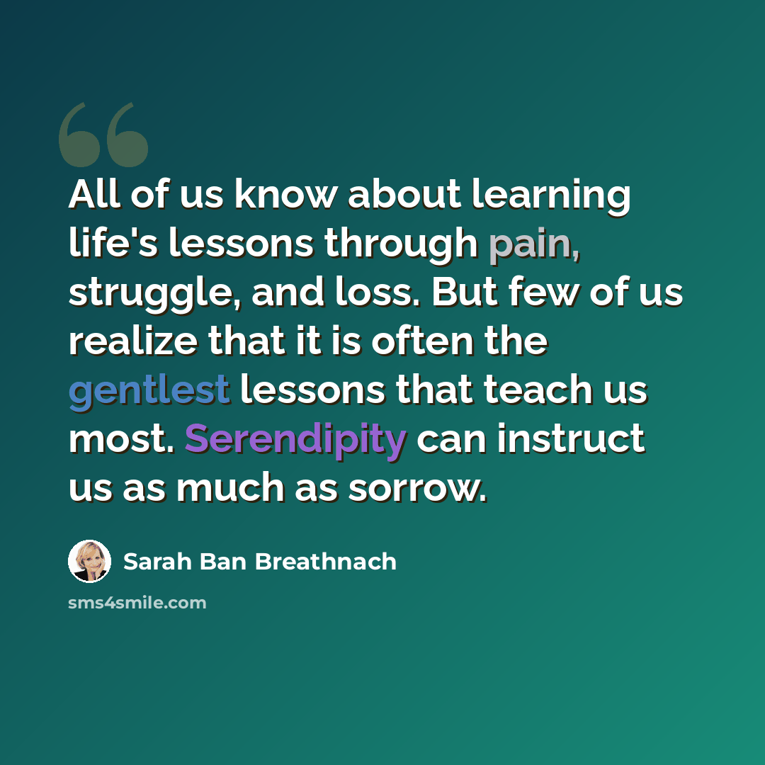 “All of us know about learning life's lessons through pain, struggle, and loss. But few of us realize that it is often the gentlest lessons that teach us most. Serendipity can instruct us as much as sorrow.” quote by Sarah Ban Breathnach
