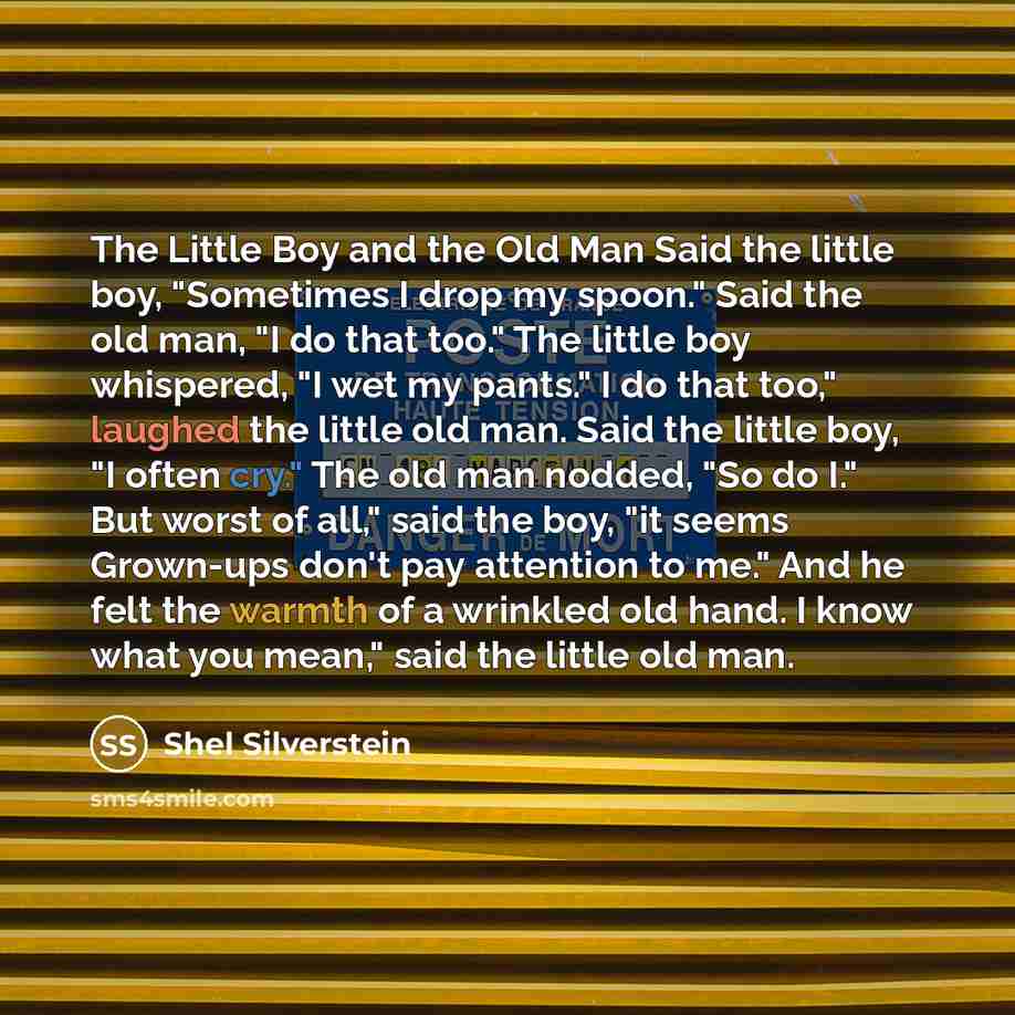 “The Little Boy and the Old Man Said the little boy, "Sometimes I drop my spoon." Said the old man, "I do that too." The little boy whispered, "I wet my pants." I do that too," laughed the little old man. Said the little boy, "I often cry." The old man nodded, "So do I." But worst of all," said the…” quote by Shel Silverstein
