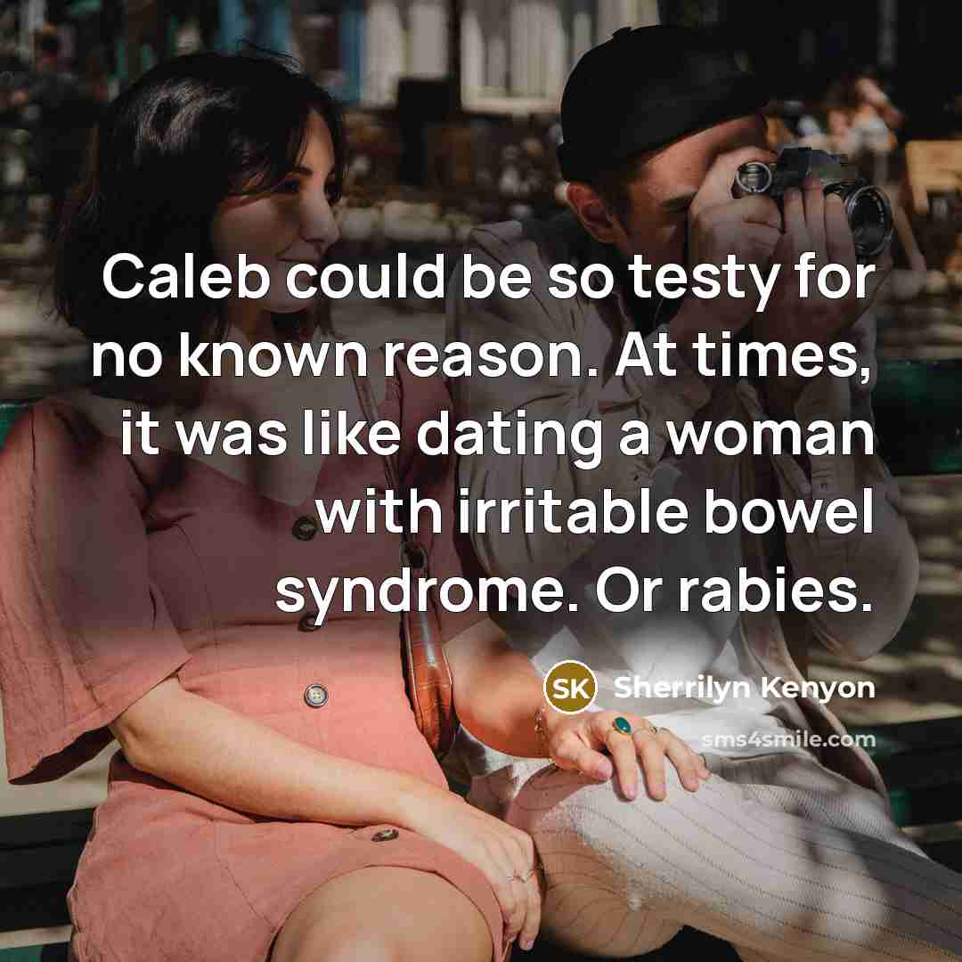 “Caleb could be so testy for no known reason. At times, it was like dating a woman with irritable bowel syndrome. Or rabies.” quote by Sherrilyn Kenyon