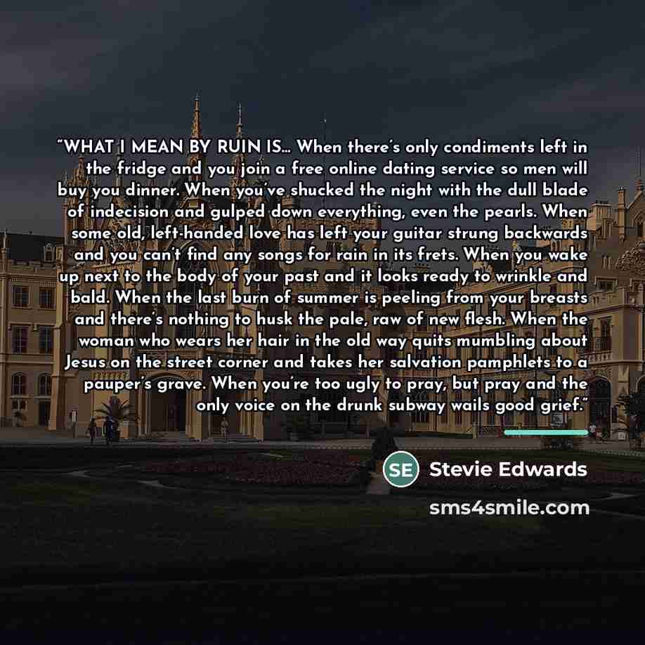 “WHAT I MEAN BY RUIN IS… When there’s only condiments left in the fridge and you join a free online dating service so men will buy you dinner. When you’ve shucked the night with the dull blade of indecision and gulped down everything, even the pearls. When some old, left-handed love has left your…” quote by Stevie Edwards