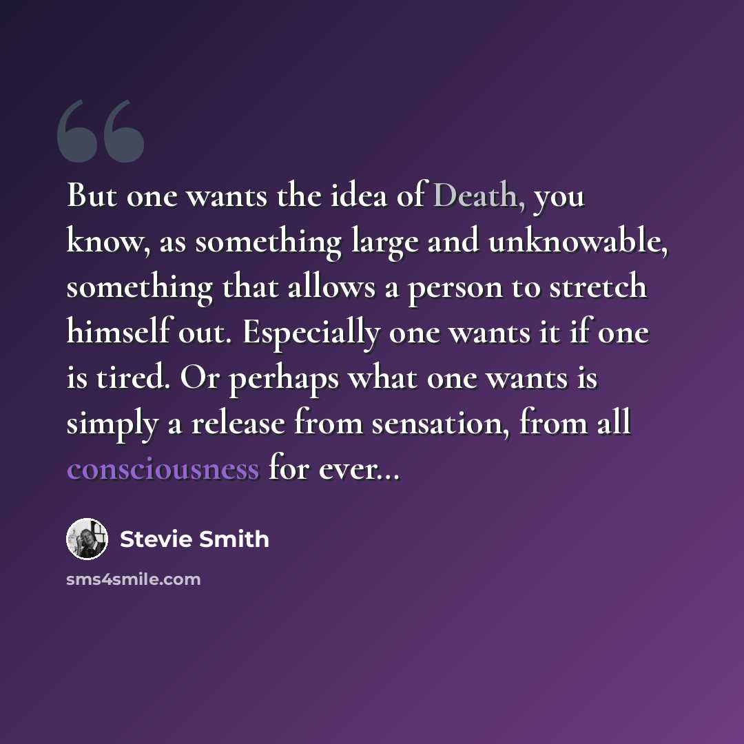 “But one wants the idea of Death, you know, as something large and unknowable, something that allows a person to stretch himself out. Especially one wants it if one is tired. Or perhaps what one wants is simply a release from sensation, from all consciousness for ever…” quote by Stevie Smith