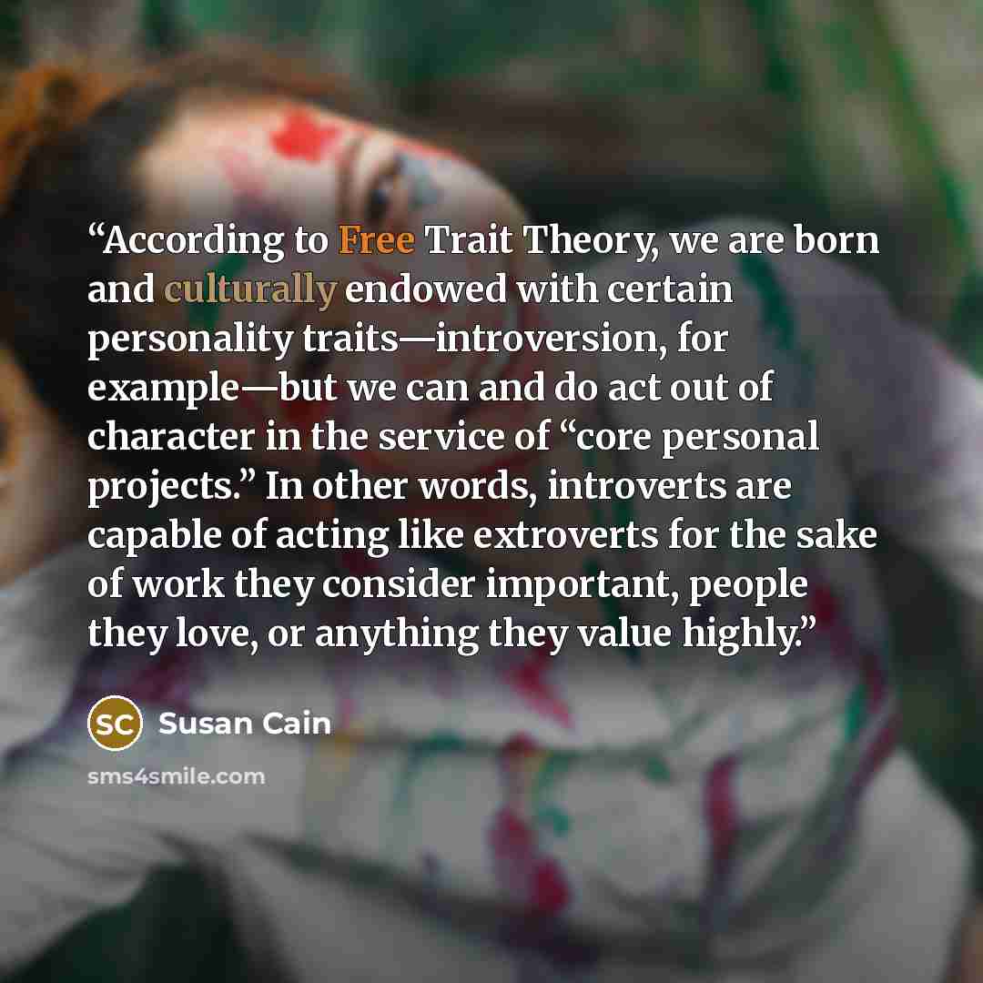 “According to Free Trait Theory, we are born and culturally endowed with certain personality traits—introversion, for example—but we can and do act out of character in the service of “core personal projects.” In other words, introverts are capable of acting like extroverts for the sake of work they…” quote by Susan Cain