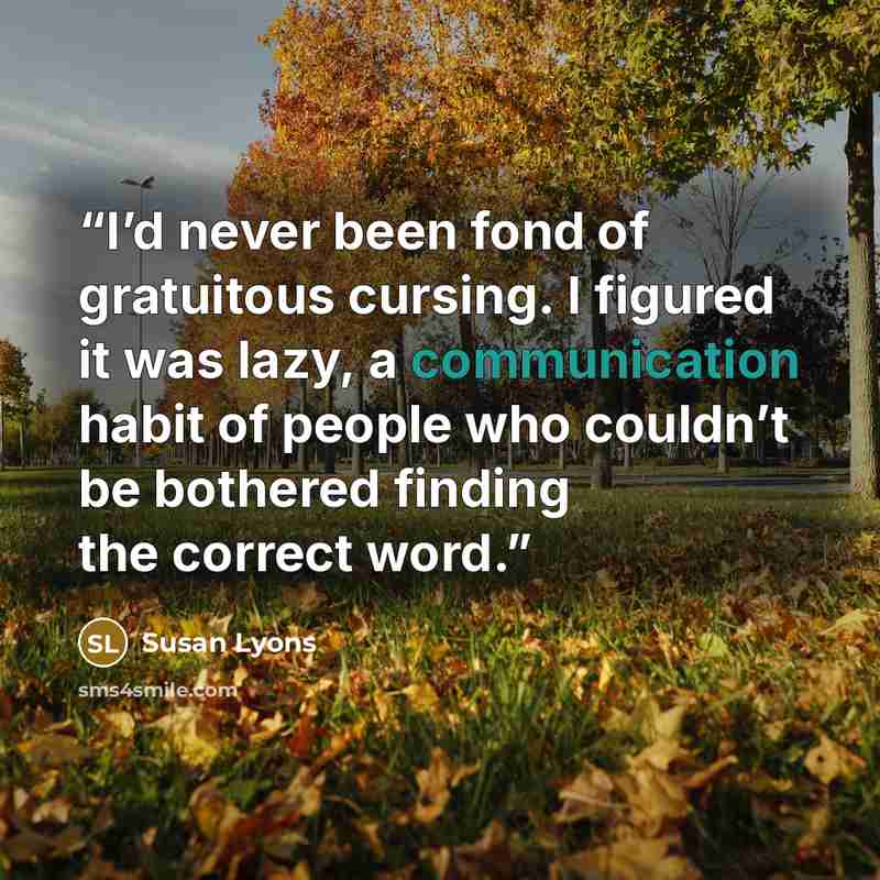 “I’d never been fond of gratuitous cursing. I figured it was lazy, a communication habit of people who couldn’t be bothered finding the correct word.” quote by Susan Lyons