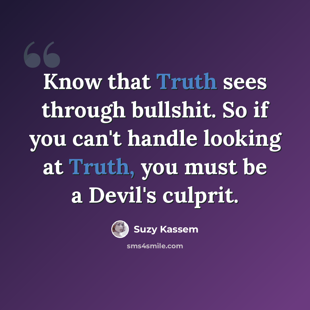 “Know that Truth sees through bullshit. So if you can't handle looking at Truth, you must be a Devil's culprit.” quote by Suzy Kassem