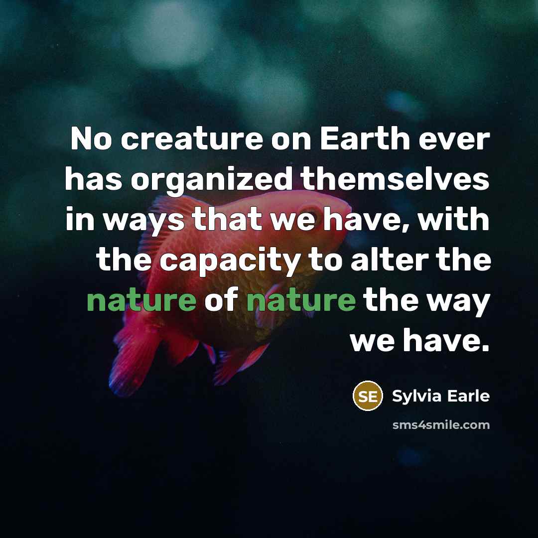 “No creature on Earth ever has organized themselves in ways that we have, with the capacity to alter the nature of nature the way we have.” quote by Sylvia Earle