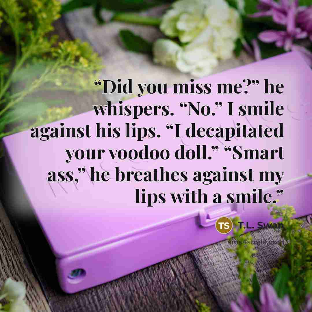 “Did you miss me?” he whispers. “No.” I smile against his lips. “I decapitated your voodoo doll.” “Smart ass,” he breathes against my lips with a smile.” quote by T.L. Swan
