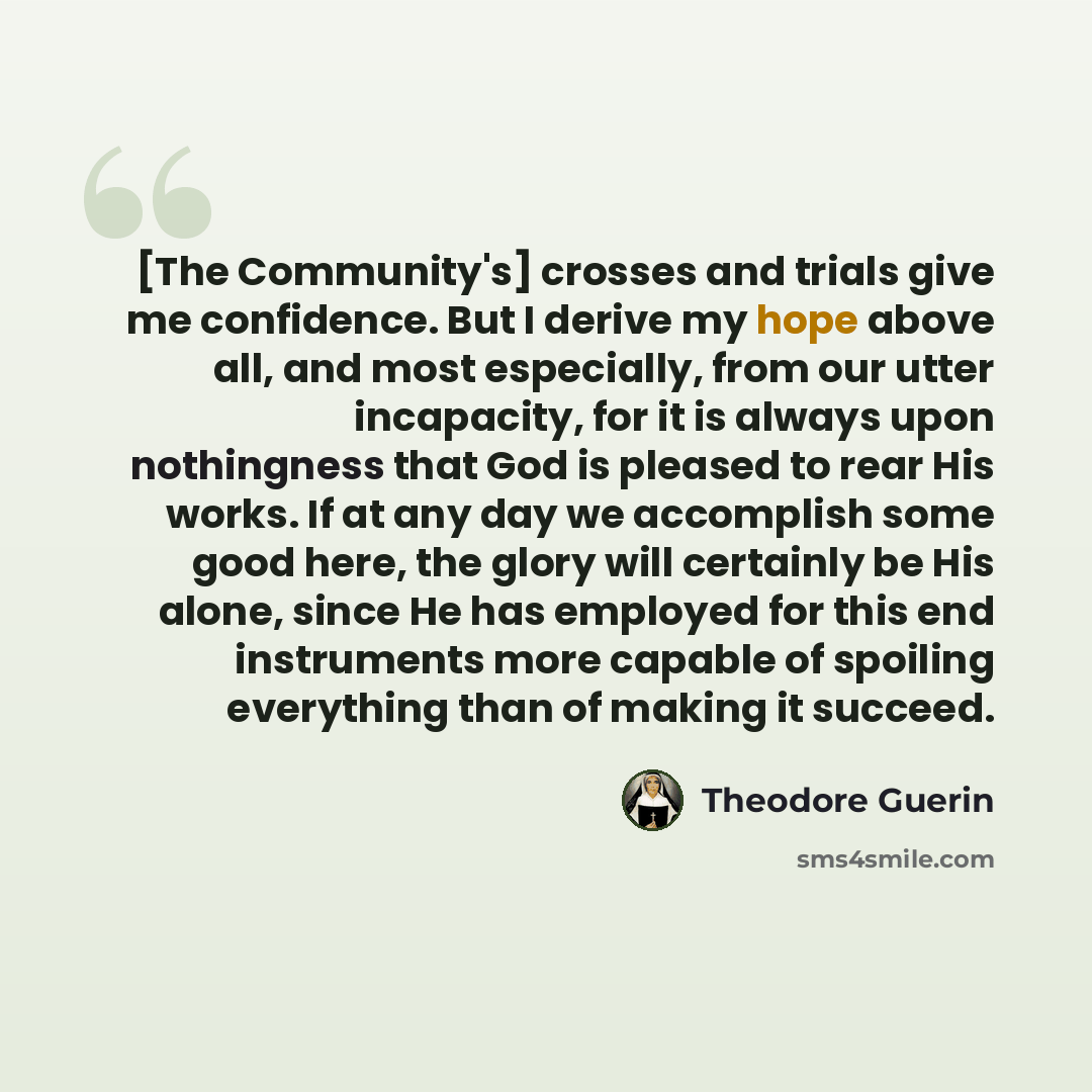 “[The Community's] crosses and trials give me confidence. But I derive my hope above all, and most especially, from our utter incapacity, for it is always upon nothingness that God is pleased to rear His works. If at any day we accomplish some good here, the glory will certainly be His alone, since…” quote by Theodore Guerin