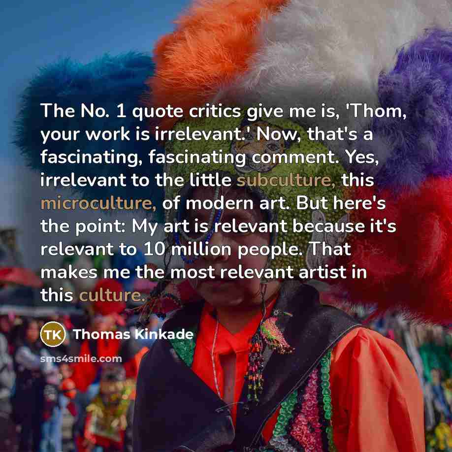“The No. 1 quote critics give me is, 'Thom, your work is irrelevant.' Now, that's a fascinating, fascinating comment. Yes, irrelevant to the little subculture, this microculture, of modern art. But here's the point: My art is relevant because it's relevant to 10 million people. That makes me the…” quote by Thomas Kinkade