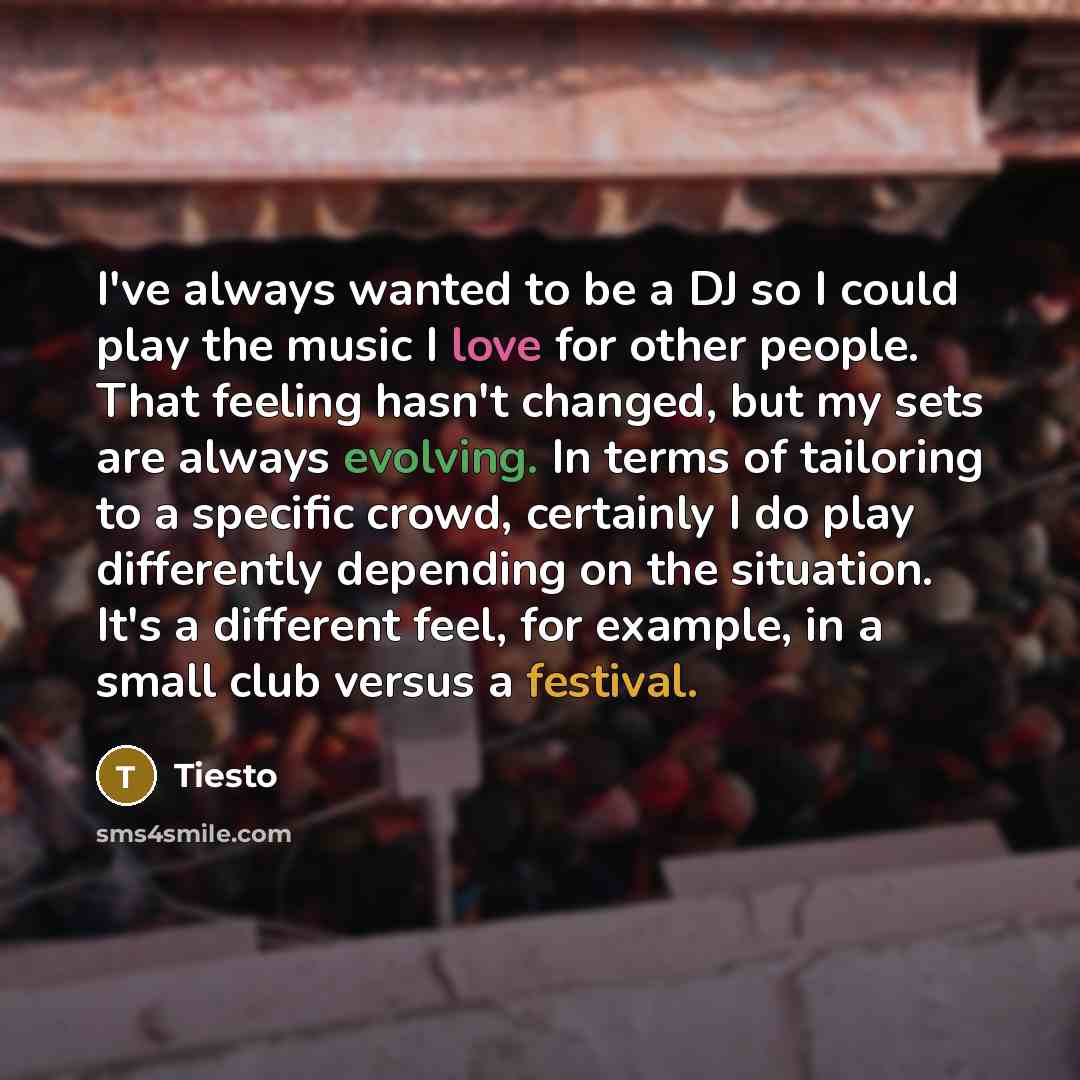 “I've always wanted to be a DJ so I could play the music I love for other people. That feeling hasn't changed, but my sets are always evolving. In terms of tailoring to a specific crowd, certainly I do play differently depending on the situation. It's a different feel, for example, in a small club…” quote by Tiesto