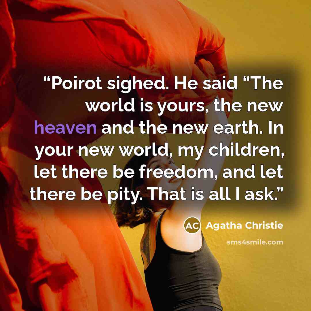 “Poirot sighed. He said “The world is yours, the new heaven and the new earth. In your new world, my children, let there be freedom, and let there be pity. That is all I ask.” quote by Agatha Christie