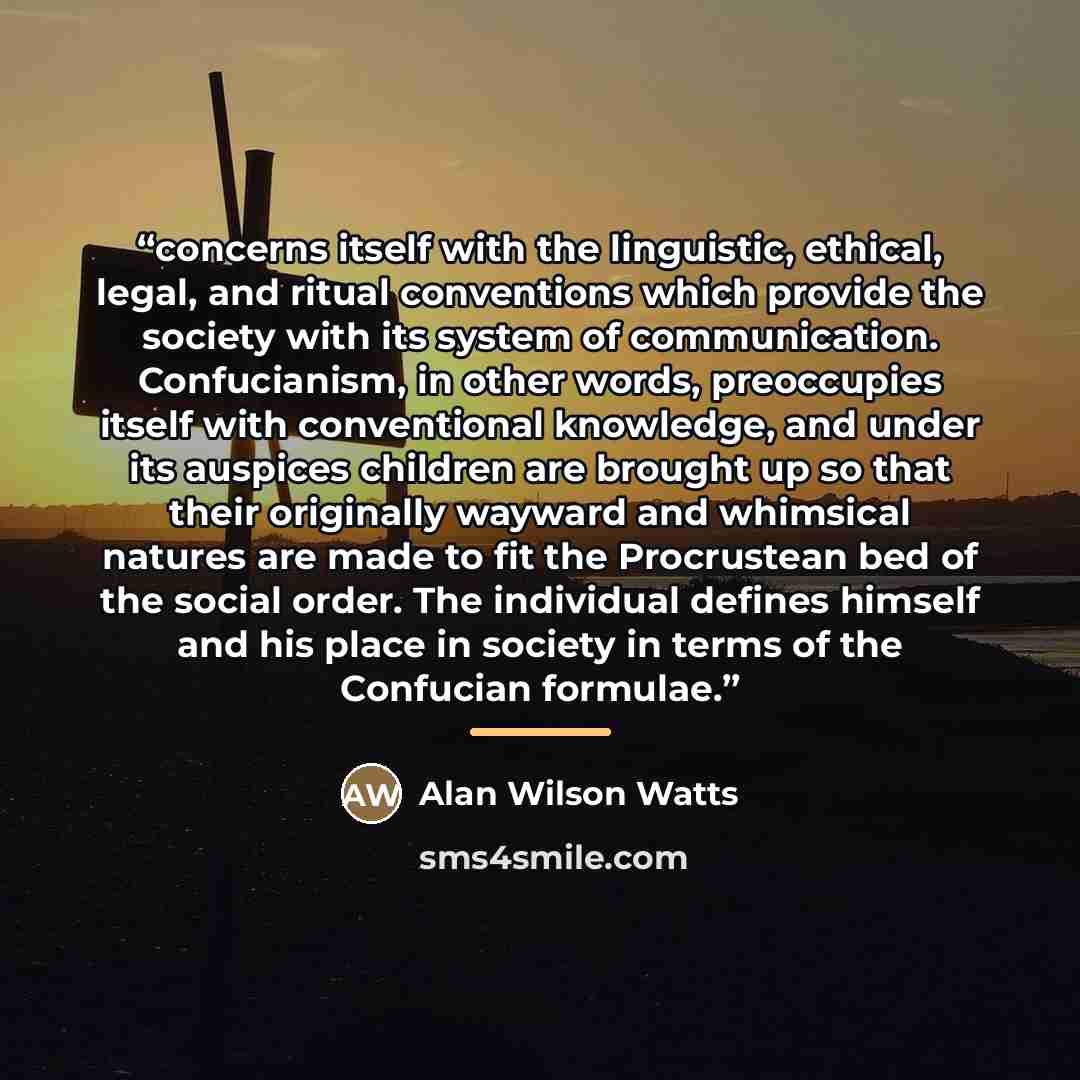 “concerns itself with the linguistic, ethical, legal, and ritual conventions which provide the society with its system of communication. Confucianism, in other words, preoccupies itself with conventional knowledge, and under its auspices children are brought up so that their originally wayward and…” quote by Alan Wilson Watts