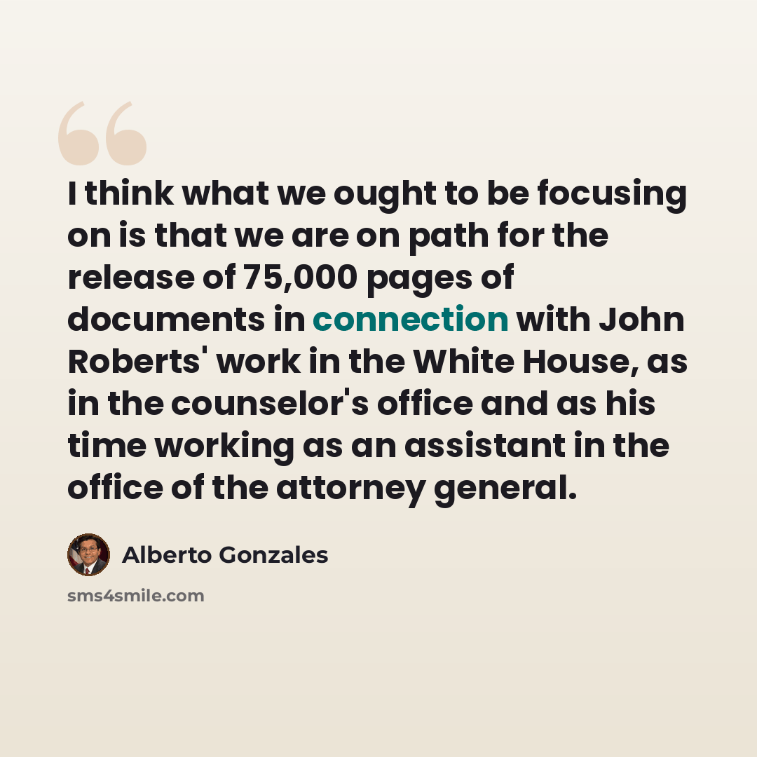 “I think what we ought to be focusing on is that we are on path for the release of 75,000 pages of documents in connection with John Roberts' work in the White House, as in the counselor's office and as his time working as an assistant in the office of the attorney general.” quote by Alberto Gonzales