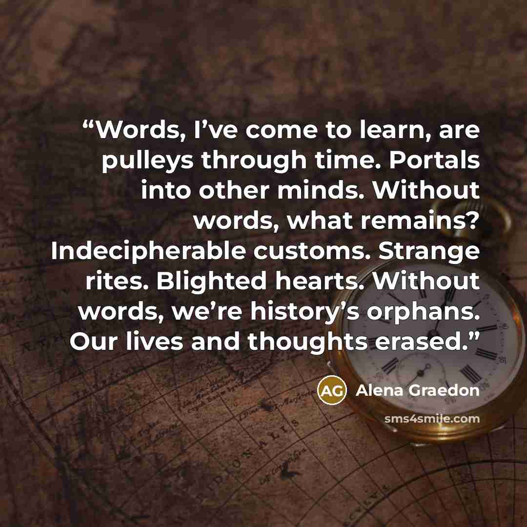 “Words, I’ve come to learn, are pulleys through time. Portals into other minds. Without words, what remains? Indecipherable customs. Strange rites. Blighted hearts. Without words, we’re history’s orphans. Our lives and thoughts erased.” quote by Alena Graedon