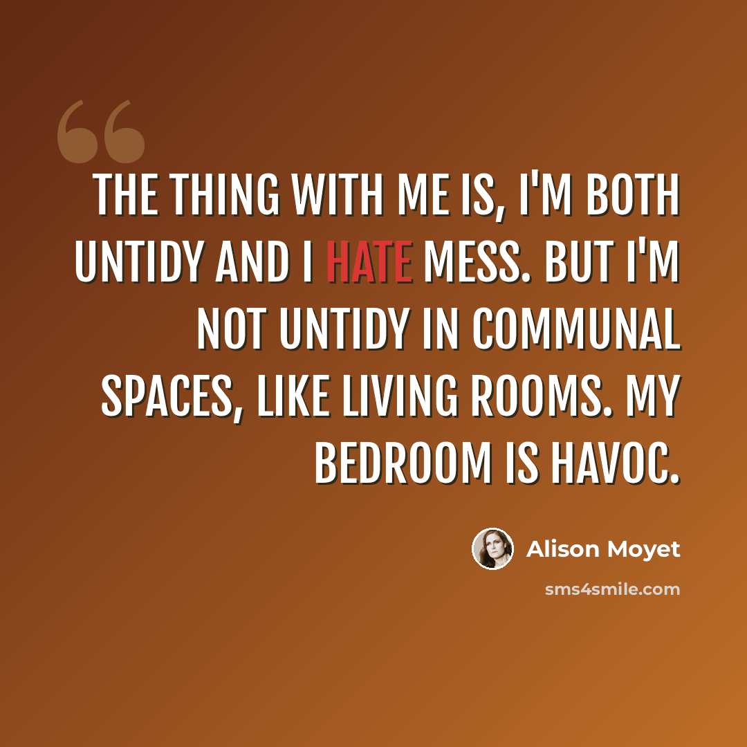 “The thing with me is, I'm both untidy and I hate mess. But I'm not untidy in communal spaces, like living rooms. My bedroom is havoc.” quote by Alison Moyet
