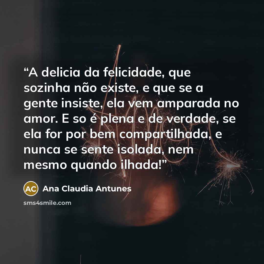 “A delicia da felicidade, que sozinha não existe, e que se a gente insiste, ela vem amparada no amor. E so é plena e de verdade, se ela for por bem compartilhada, e nunca se sente isolada, nem mesmo quando ilhada!” quote by Ana Claudia Antunes