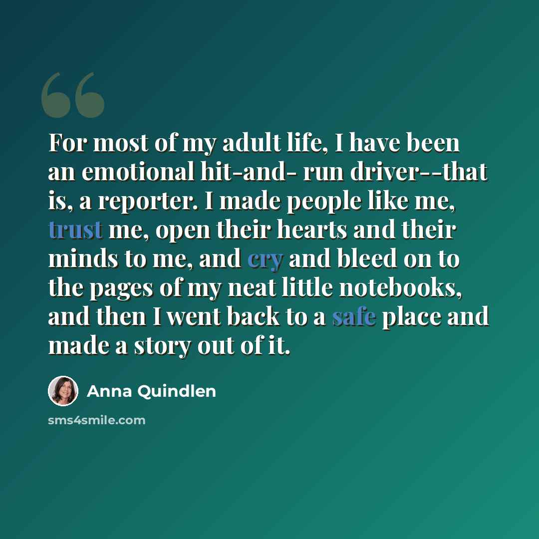 “For most of my adult life, I have been an emotional hit-and- run driver--that is, a reporter. I made people like me, trust me, open their hearts and their minds to me, and cry and bleed on to the pages of my neat little notebooks, and then I went back to a safe place and made a story out of it.” quote by Anna Quindlen