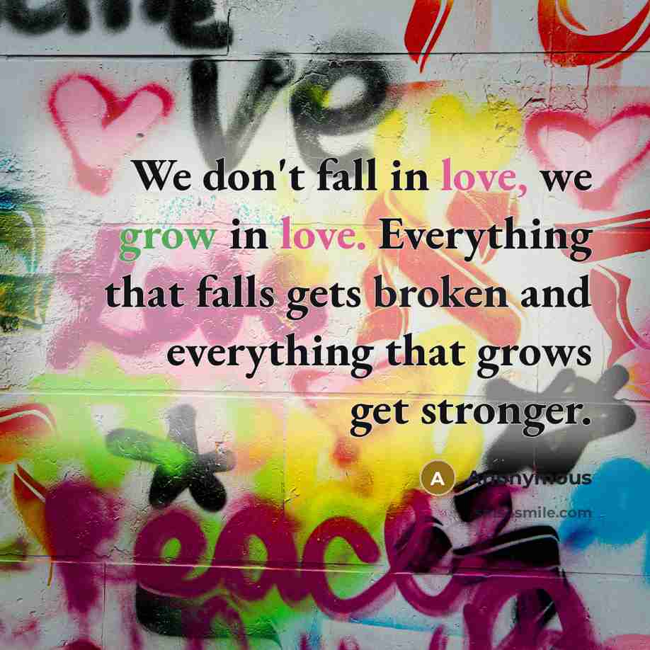 “We don't fall in love, we grow in love. Everything that falls gets broken and everything that grows get stronger.” quote by Anonymous