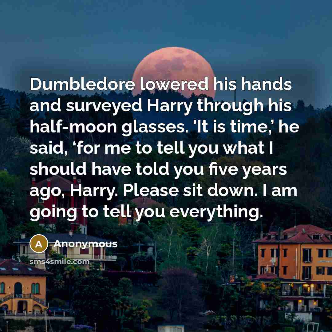 “Dumbledore lowered his hands and surveyed Harry through his half-moon glasses. 'It is time,’ he said, ‘for me to tell you what I should have told you five years ago, Harry. Please sit down. I am going to tell you everything.” quote by Anonymous