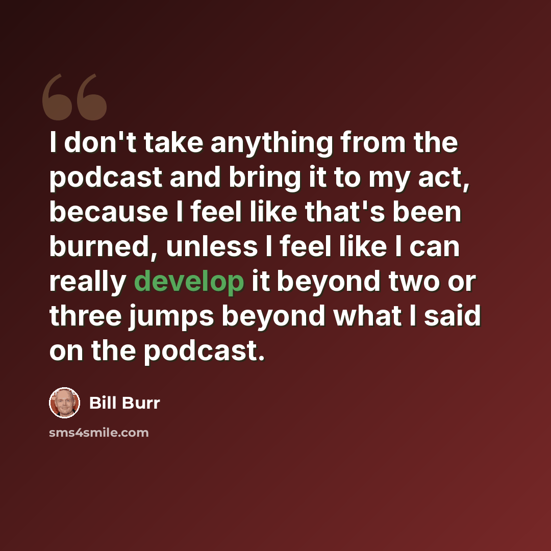“I don't take anything from the podcast and bring it to my act, because I feel like that's been burned, unless I feel like I can really develop it beyond two or three jumps beyond what I said on the podcast.” quote by Bill Burr