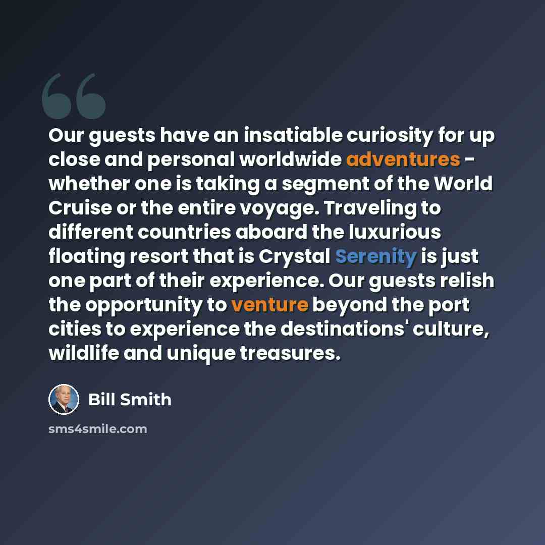 “Our guests have an insatiable curiosity for up close and personal worldwide adventures - whether one is taking a segment of the World Cruise or the entire voyage. Traveling to different countries aboard the luxurious floating resort that is Crystal Serenity is just one part of their experience…” quote by Bill Smith