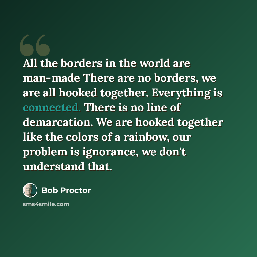 “All the borders in the world are man-made There are no borders, we are all hooked together. Everything is connected. There is no line of demarcation. We are hooked together like the colors of a rainbow, our problem is ignorance, we don't understand that.” quote by Bob Proctor