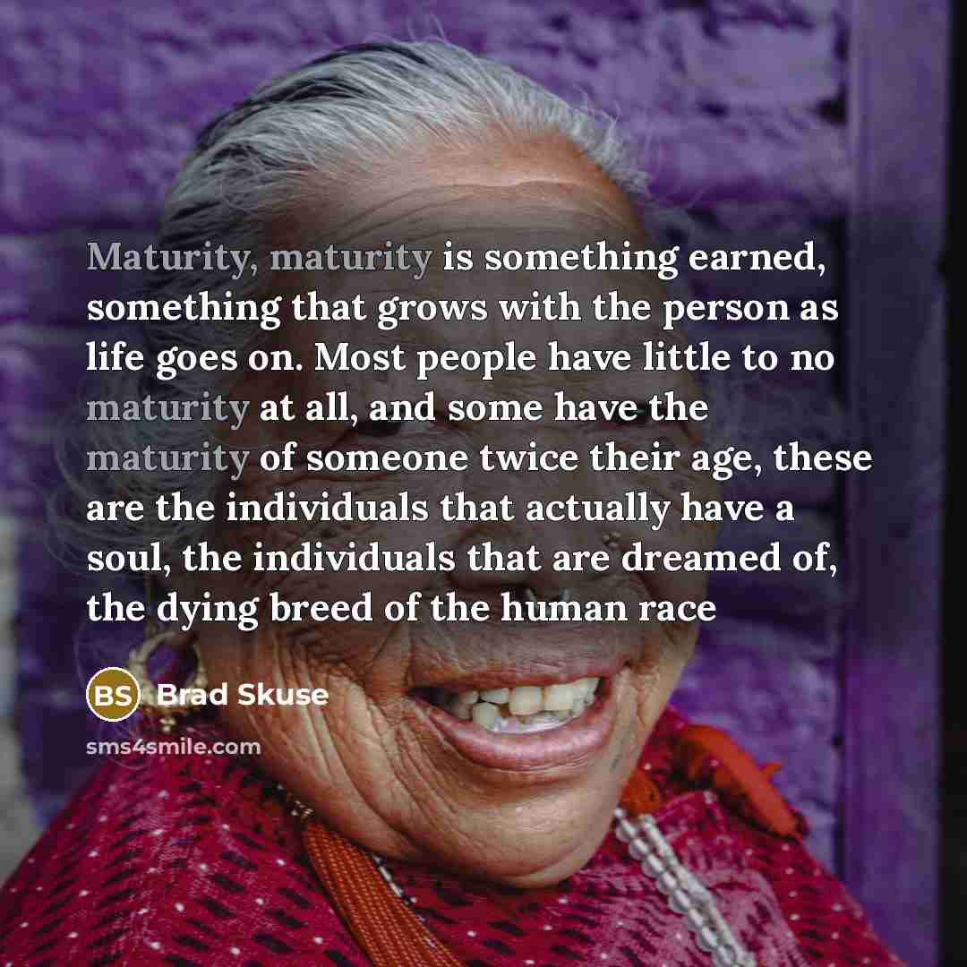 “Maturity, maturity is something earned, something that grows with the person as life goes on. Most people have little to no maturity at all, and some have the maturity of someone twice their age, these are the individuals that actually have a soul, the individuals that are dreamed of, the dying…” quote by Brad Skuse