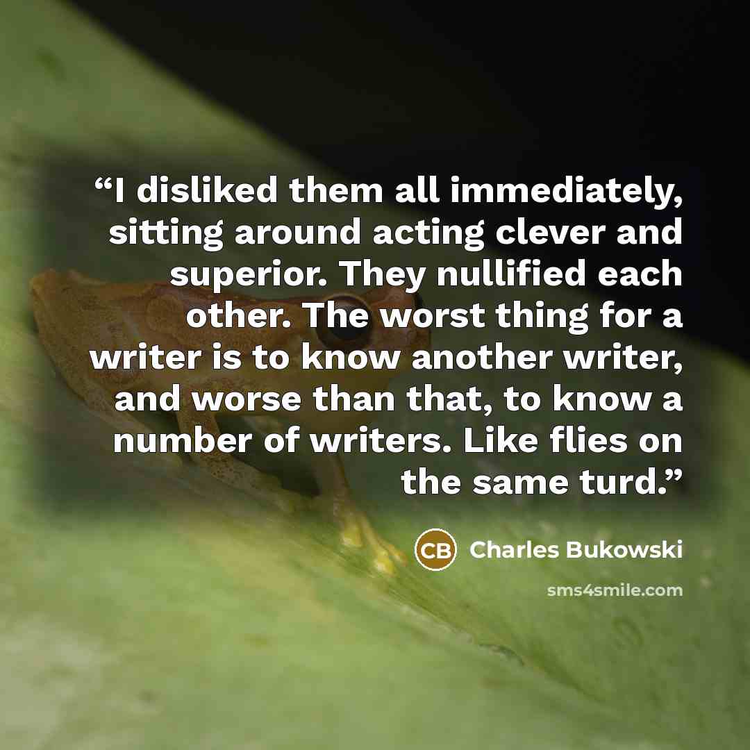 “I disliked them all immediately, sitting around acting clever and superior. They nullified each other. The worst thing for a writer is to know another writer, and worse than that, to know a number of writers. Like flies on the same turd.” quote by Charles Bukowski