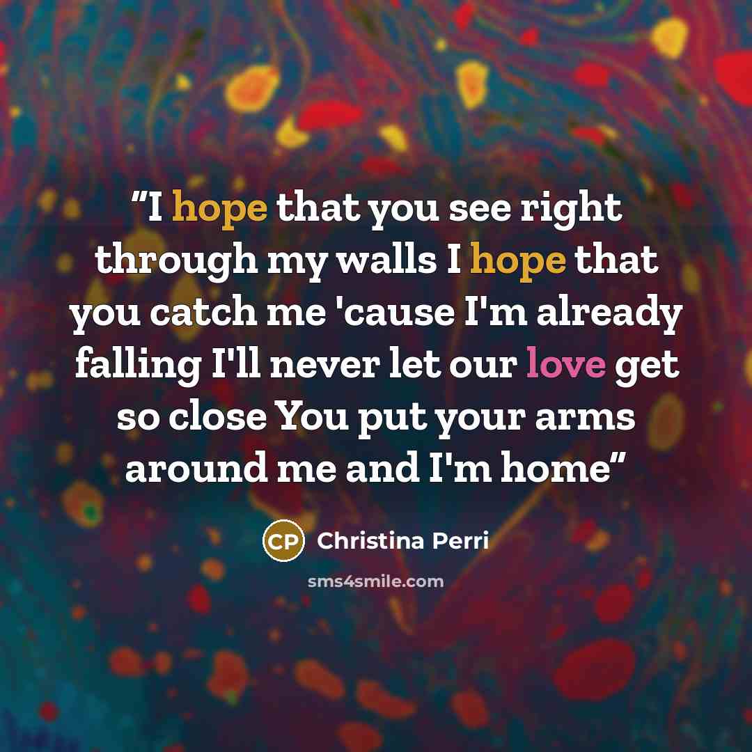 “I hope that you see right through my walls I hope that you catch me 'cause I'm already falling I'll never let our love get so close You put your arms around me and I'm home” quote by Christina Perri