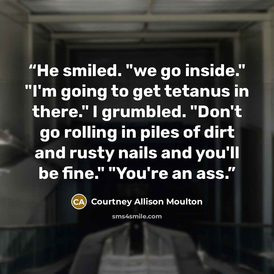 “He smiled. "we go inside." "I'm going to get tetanus in there." I grumbled. "Don't go rolling in piles of dirt and rusty nails and you'll be fine." "You're an ass.” quote by Courtney Allison Moulton