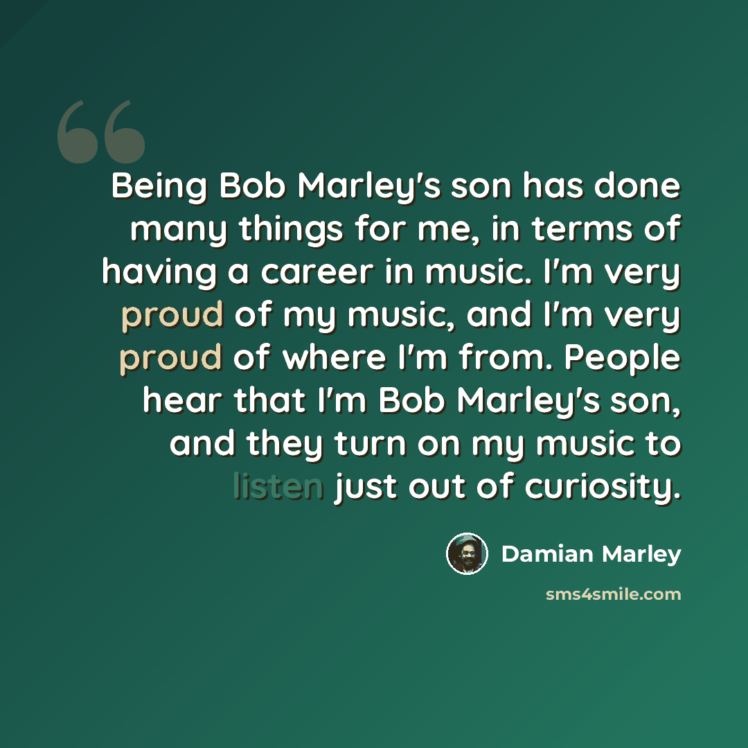“Being Bob Marley's son has done many things for me, in terms of having a career in music. I'm very proud of my music, and I'm very proud of where I'm from. People hear that I'm Bob Marley's son, and they turn on my music to listen just out of curiosity.” quote by Damian Marley